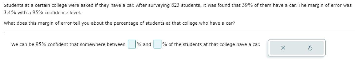 Students at a certain college were asked if they have a car. After surveying 823 students, it was found that 39% of them have a car. The margin of error was
3.4% with a 95% confidence level.
What does this margin of error tell you about the percentage of students at that college who have a car?
We can be 95% confident that somewhere between % and
% of the students at that college have a car.
