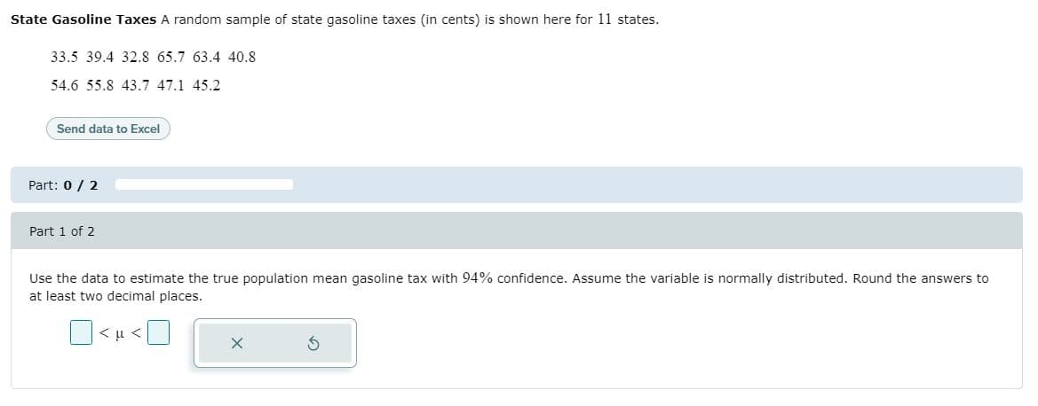 State Gasoline Taxes A random sample of state gasoline taxes (in cents) is shown here for 11 states.
33.5 39.4 32.8 65.7 63.4 40.8
54.6 55.8 43.7 47.1 45.2
Send data to Excel
Part: 0/ 2
Part 1 of 2
Use the data to estimate the true population mean gasoline tax with 94% confidence. Assume the variable is normally distributed. Round the answers to
at least two decimal places.
O< u <
