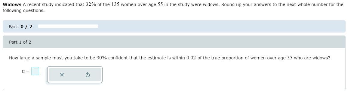 Widows A recent study indicated that 32% of the 135 women over age 55 in the study were widows. Round up your answers to the next whole number for the
following questions.
Part: 0 / 2
Part 1 of 2
How large a sample must you take to be 90% confident that the estimate is within 0.02 of the true proportion of women over age 55 who are widows?
n =
