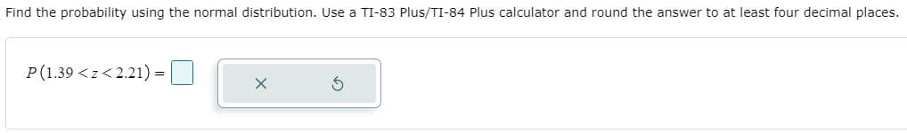 Find the probability using the normal distribution. Use a TI-83 Plus/TI-84 Plus calculator and round the answer to at least four decimal places.
P(1.39 <z< 2.21) =
