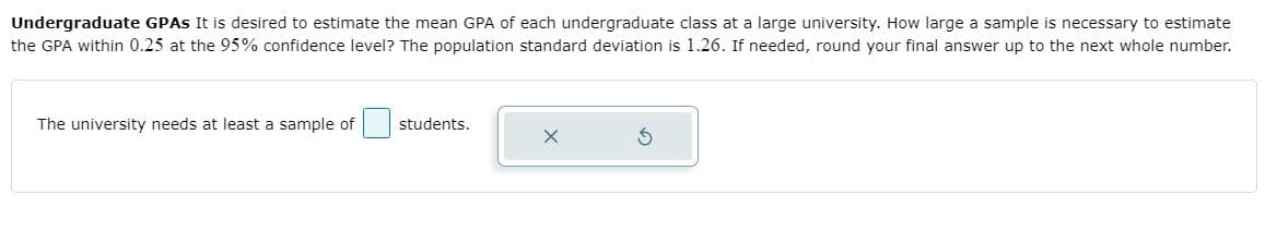 Undergraduate GPAS It is desired to estimate the mean GPA of each undergraduate class at a large university. How large a sample is necessary to estimate
the GPA within 0.25 at the 95% confidence level? The population standard deviation is 1.26. If needed, round your final answer up to the next whole number.
The university needs at least a sample of
students.

