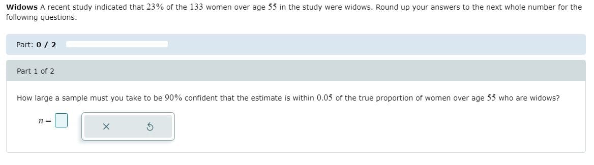 Widows A recent study indicated that 23% of the 133 women over age 55 in the study were widows. Round up your answers to the next whole number for the
following questions.
Part: 0/ 2
Part 1 of 2
How large a sample must you take to be 90% confident that the estimate is within 0.05 of the true proportion of women over age 55 who are widows?
n =
