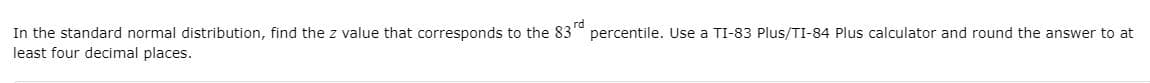 In the standard normal distribution, find the z value that corresponds to the 83" percentile. Use a TI-83 Plus/TI-84 Plus calculator and round the answer to at
least four decimal places.
