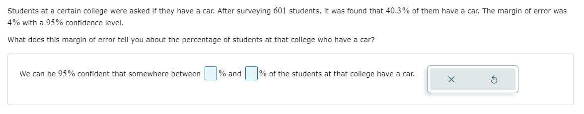 Students at a certain college were asked if they have a car. After surveying 601 students, it was found that 40.3% of them have a car. The margin of error was
4% with a 95% confidence level.
What does this margin of error tell you about the percentage of students at that college who have a car?
We can be 95% confident that somewhere between % and
% of the students at that college have a car.
