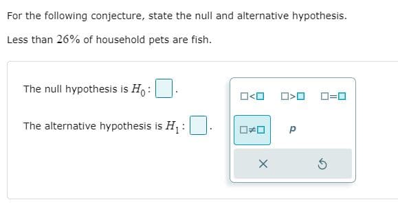 For the following conjecture, state the null and alternative hypothesis.
Less than 26% of household pets are fish.
The null hypothesis is Ho :
O<O
D=0
The alternative hypothesis is H :
