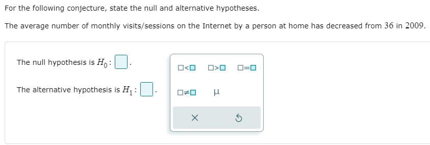 For the following conjecture, state the null and alternative hypotheses.
The average number of monthly visits/sessions on the Internet by a person at home has decreased from 36 in 2009.
The null hypothesis is Ho :
O<O
D=0
The alternative hypothesis is H :
μ
