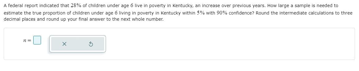 A federal report indicated that 28% of children under age 6 live in poverty in Kentucky, an increase over previous years. How large a sample is needed to
estimate the true proportion of children under age 6 living in poverty in Kentucky within 5% with 90% confidence? Round the intermediate calculations to three
decimal places and round up your final answer to the next whole number.
n =
