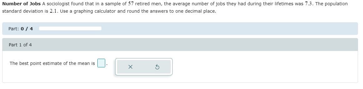 Number of Jobs A sociologist found that in a sample of 57 retired men, the average number of jobs they had during their lifetimes was 7.3. The population
standard deviation is 2.1. Use a graphing calculator and round the answers to one decimal place.
Part: 0 / 4
Part 1 of 4
The best point estimate of the mean is
