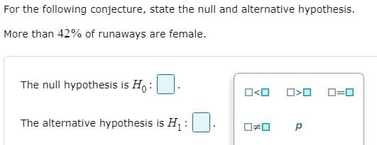 For the following conjecture, state the null and alternative hypothesis.
More than 42% of runaways are female.
The null hypothesis is Ho :
O<O
D=0
The alternative hypothesis is H;:
