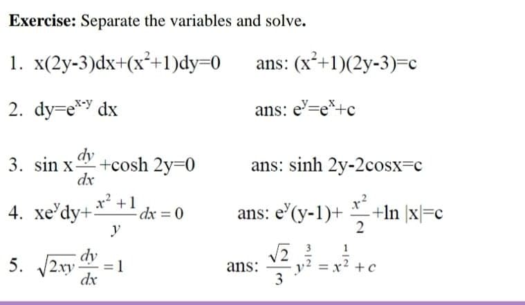 Exercise: Separate the variables and solve.
1. x(2y-3)dx+(x²+1)dy=0
ans: (x*+1)(2y-3)=c
2. dy=e* dx
ans: e'=e*+c
dy
3. sin x
+cosh 2y=0
dx
ans: sinh 2y-2cosx=c
x² +1
4. xe'dy+:
ans: e'(y-1)+ +In |x|=c
2
dx = 0
y
1
dy
5. 2xy -
= 1
ans:
= x? +c
dx

