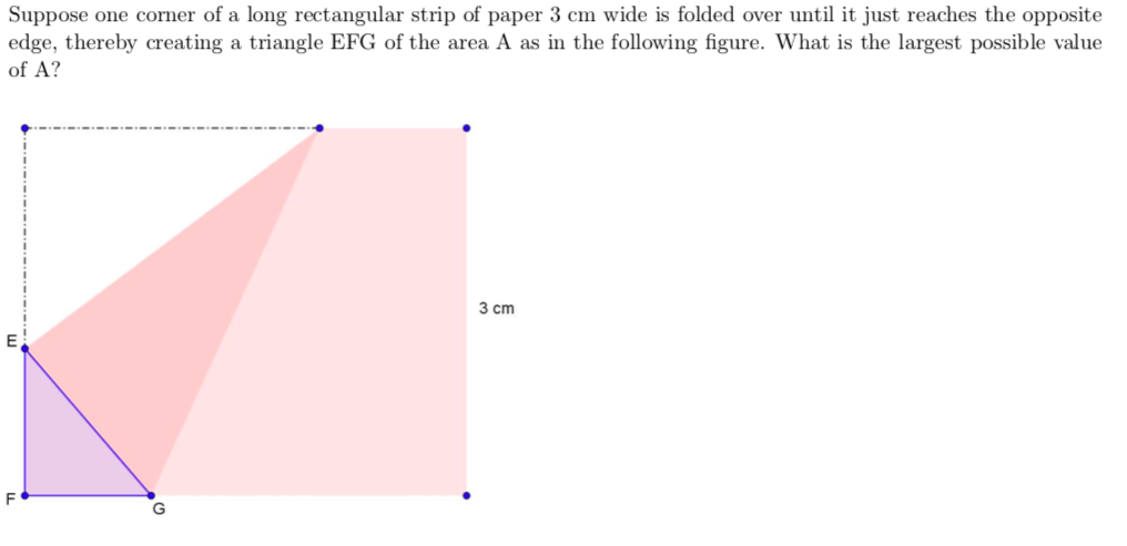 Suppose one corner of a long rectangular strip of paper 3 cm wide is folded over until it just reaches the opposite
edge, thereby creating a triangle EFG of the area A as in the following figure. What is the largest possible value
of A?
3 cm
F
G
