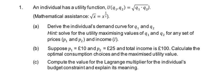 1.
An individual has a utility function, U(q,42) = /91 92).
%3D
(Mathematical assistance: Vx = x2
(a)
Derive the individual's demand curve for q, and q2
Hint: solve for the utility maximising values of q, and q2 for any set of
prices (p, and p,) and income (I).
Suppose p, = £10 and p, = £25 and total income is £100. Calculate the
optimal consumption choices and the maximised utility value.
(b)
(c)
Compute the value for the Lagrange multiplier for the individual's
budget constraintand explain its meaning.
