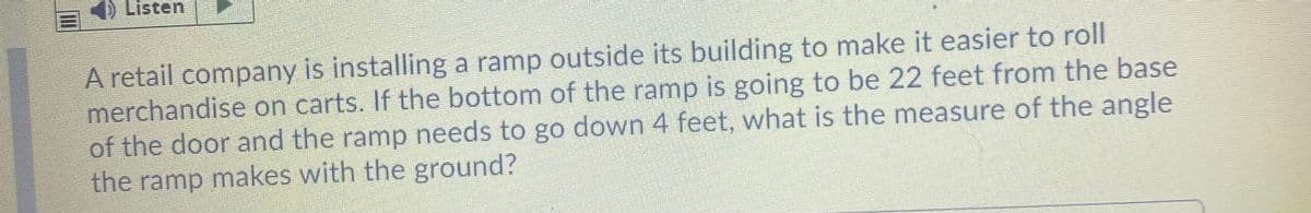 4) Listen
A retail company is installing a ramp outside its building to make it easier to roll
merchandise on carts. If the bottom of the ramp is going to be 22 feet from the base
of the door and the ramp needs to go down 4 feet, what is the measure of the angle
the ramp makes with the ground?
