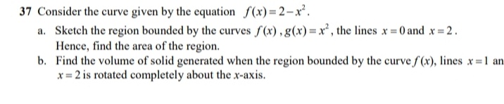 37 Consider the curve given by the equation f(x) = 2-x.
a. Sketch the region bounded by the curves f(x), g(x)=x², the lines x 0 and x 2.
Hence, find the area of the region.
b. Find the volume of solid generated when the region bounded by the curve f (x), lines x=1 an
x = 2 is rotated completely about the x-axis.
