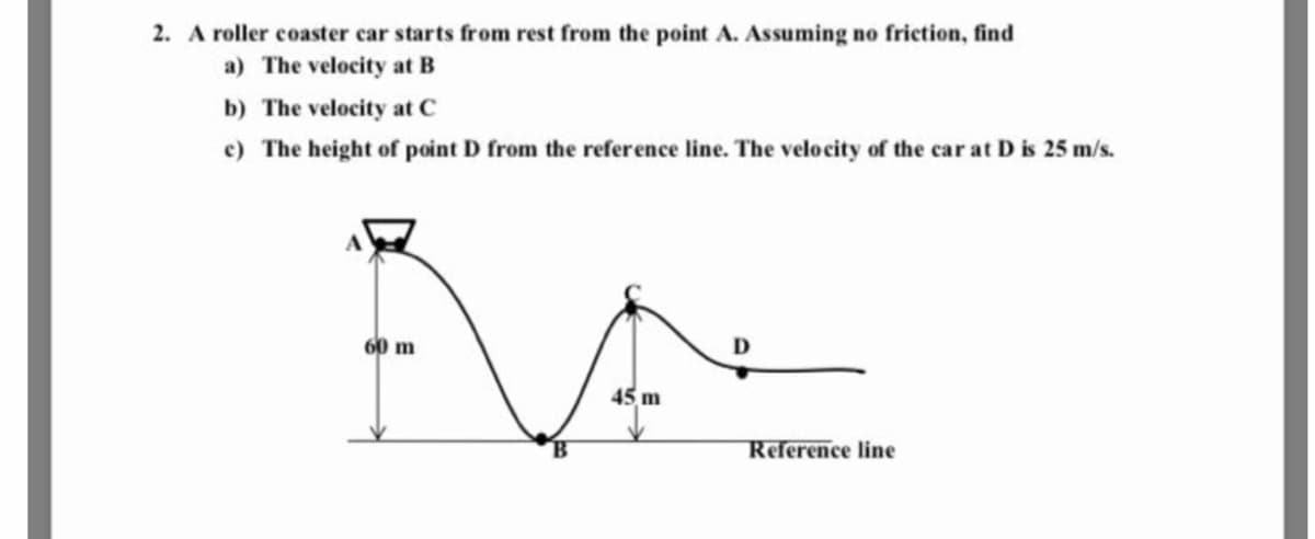 2. A roller coaster car starts from rest from the point A. Assuming no friction, find
a) The velocity at B
b) The velocity at C
e) The height of point D from the reference line. The velocity of the car at D is 25 m/s.
60 m
D
45, m
Reference line
