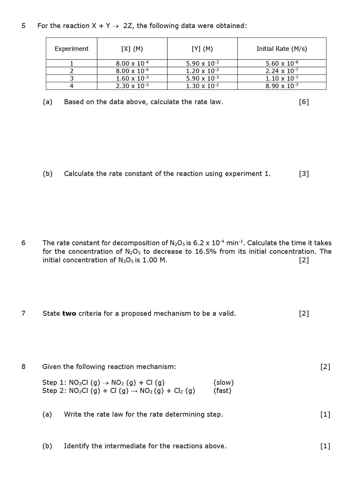 For the reaction X + Y → 2Z, the following data were obtained:
Experiment
[X] (M)
[Y] (M)
Initial Rate (M/s)
8.00 x 10-4
8.00 x 10-4
5.90 x 10-3
1.20 x 10-2
5.60 x 10-8
2.24 x 10-7
1
3
1.60 x 10-3
5.90 x 10-3
1.10 x 10-7
4
2.30 x 10-3
1.30 x 10-2
8.90 х 10-7
(a)
Based on the data above, calculate the rate law.
[6]
(b)
Calculate the rate constant of the reaction using experiment 1.
[3]
The rate constant for decomposition of N205 is 6.2 x 10-4 min-1. Calculate the time it takes
for the concentration of N205 to decrease to 16.5% from its initial concentration. The
initial concentration of N2Os is 1.00 M.
[2]
7 State two criteria for a proposed mechanism to be a valid.
[2]
8
Given the following reaction mechanism:
[2]
Step 1: NO2CI (g) → NO2 (g) + CI (g)
Step 2: NO2CI (g) + CI (g)
(slow)
(fast)
→ NO2 (g) + Cl2 (g)
(a)
Write the rate law for the rate determining step.
[1]
(b)
Identify the intermediate for the reactions above.
[1]
