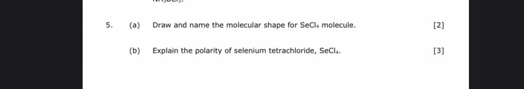 5.
(a)
Draw and name the molecular shape for SeCla molecule.
[2]
(b)
Explain the polarity of selenium tetrachloride, SeCla.
[3]
