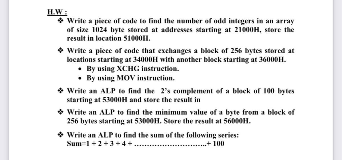 H.W :
* Write a piece of code to find the number of odd integers in an array
of size 1024 byte stored at addresses starting at 21000H, store the
result in location 51000H.
* Write a piece of code that exchanges a block of 256 bytes stored at
locations starting at 34000H with another block starting at 36000H.
• By using XCHG instruction.
• By using MOV instruction.
* Write an ALP to find the 2's complement of a block of 100 bytes
starting at 53000H and store the result in
* Write an ALP to find the minimum value of a byte from a block of
256 bytes starting at 53000H. Store the result at 56000H.
* Write an ALP to find the sum of the following series:
Sum=1 + 2 + 3 + 4 +
..+ 100
