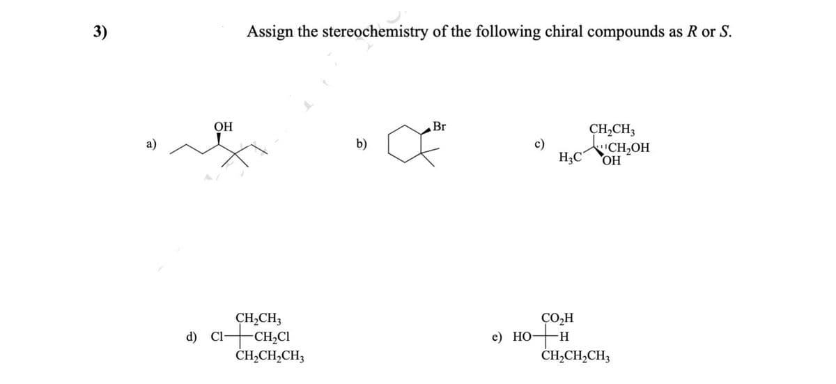 3)
Assign the stereochemistry of the following chiral compounds as R or S.
ОН
Br
CH,CH3
H,c VCH,OH
ОН
a)
b)
c)
CH,CH3
d) Cl-CH,CI
ČH,CH,CH3
CO,H
e) НО
H.
ČH,CH,CH3
