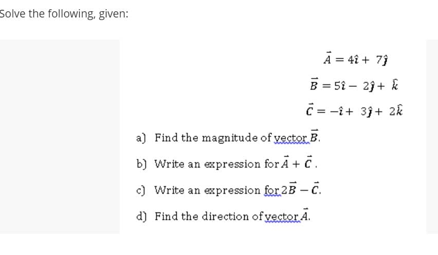 Solve the following, given:
A = 4î + 73
B = 5î – 2j+ k
%3D
C = -î+ 3j+ 2k
a) Find the magnitude of vector B.
b) Write an expression for A + C.
c) Write an expression for 2B C.
d) Find the direction of yector A.

