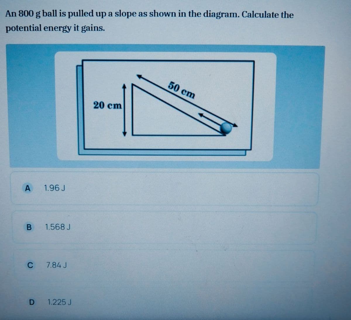 An 800 g ball is pulled up a slope as shown in the diagram. Calculate the
potential energy it gains.
50 cm
20 cm
A
1.96 J
1.568 J
C
7.84 J
1.225 J
