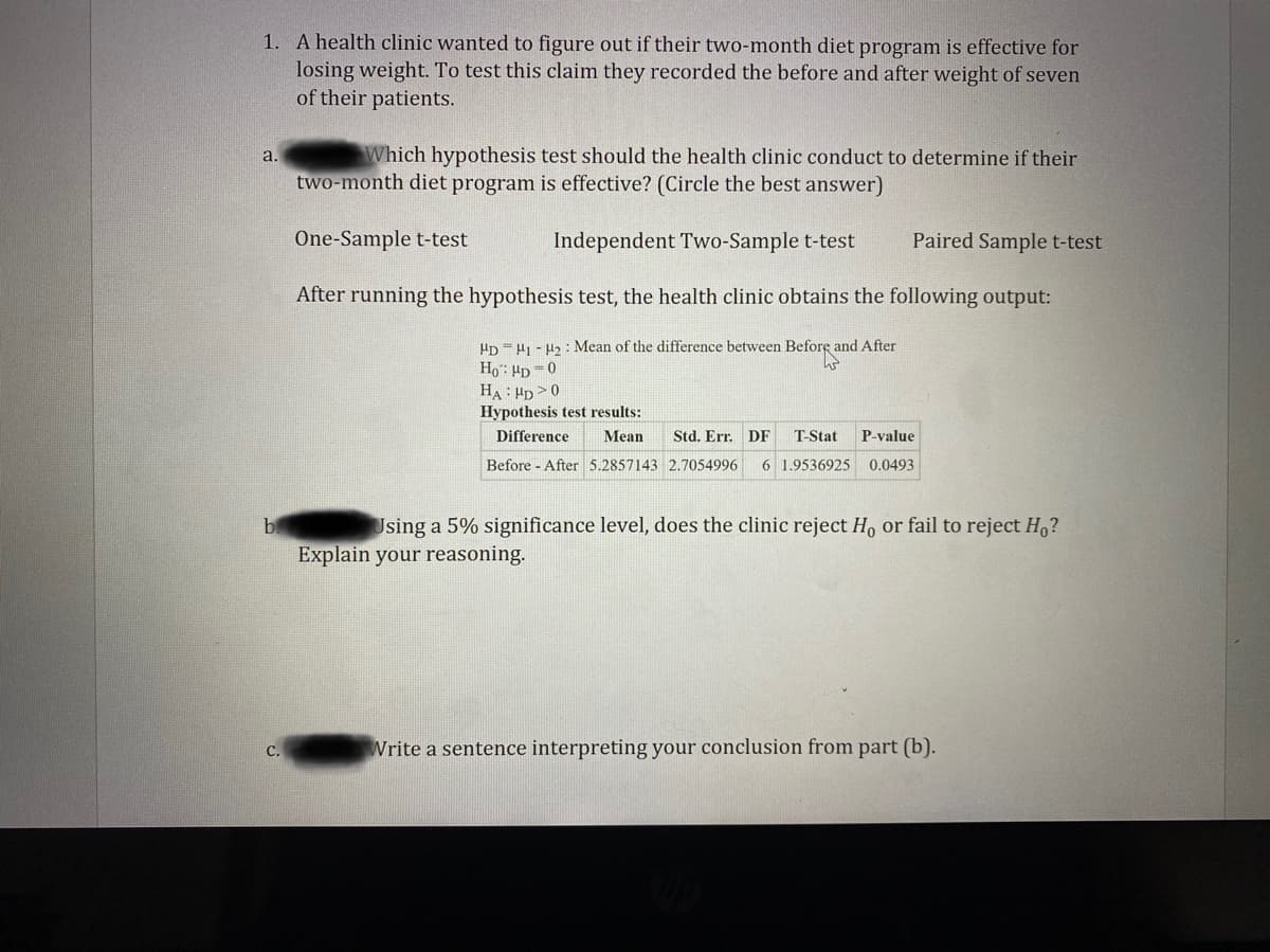 1. A health clinic wanted to figure out if their two-month diet program is effective for
losing weight. To test this claim they recorded the before and after weight of seven
of their patients.
Which hypothesis test should the health clinic conduct to determine if their
two-month diet program is effective? (Circle the best answer)
a.
One-Sample t-test
Independent Two-Sample t-test
Paired Sample t-test
After running the hypothesis test, the health clinic obtains the following output:
HD = H1 - H2 : Mean of the difference between Before and After
Ho: Hp =0
HA: HD >0
Hypothesis test results:
Difference
Mean
Std. Err. DF
T-Stat
P-value
Before After 5.2857143 2.7054996
6 1.9536925 0.0493
Using a 5% significance level, does the clinic reject Ho or fail to reject H,?
Explain your reasoning.
Write a sentence interpreting your conclusion from part (b).
С.
