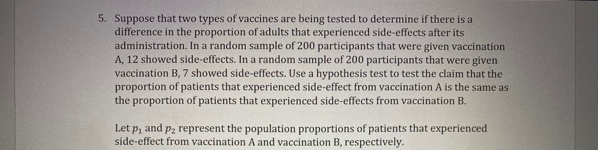 5. Suppose that two types of vaccines are being tested to determine if there is a
difference in the proportion of adults that experienced side-effects after its
administration. In a random sample of 200 participants that were given vaccination
A, 12 showed side-effects. In a random sample of 200 participants that were given
vaccination B, 7 showed side-effects. Use a hypothesis test to test the claim that the
proportion of patients that experienced side-effect from vaccination A is the same as
the proportion of patients that experienced side-effects from vaccination B.
Let p, and p2 represent the population proportions of patients that experienced
side-effect from vaccination A and vaccination B, respectively.

