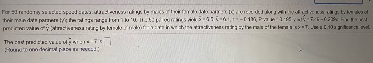 For 50 randomly selected speed dates, attractiveness ratings by males of their female date partners (x) are recorded along with the attractiveness ratings by females of
their male date partners (y); the ratings range from 1 to 10. The 50 paired ratings yield x = 6.5, y = 6.1, r= - 0.186, P-value = 0.195, and y = 7.49-0.209x. Find the best
predicted value of y (attractiveness rating by female of male) for a date in which the attractiveness rating by the male of the female is x= 7. Use a 0.10 significance level.
The best predicted value of y when x = 7 is
(Round to one decimal place as needed.)
