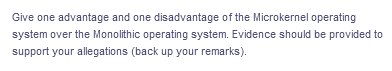 Give one advantage and one disadvantage of the Microkernel operating
system over the Monolithic operating system. Evidence should be provided to
support your allegations (back up your remarks).
