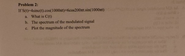 Problem 2:
If S(t)-4sinc(t).cos(1000xt)+6cos200nt.sin(1000at)
a. What is C(t)
b. The spectrum of the modulated signal
c. Plot the magnitude of the spectrum
