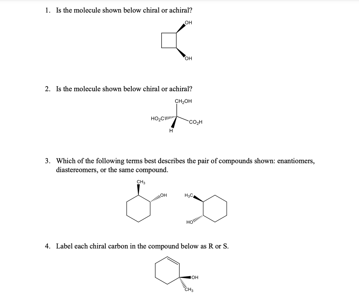 1. Is the molecule shown below chiral or achiral?
HO₂C
OH
2. Is the molecule shown below chiral or achiral?
CH₂OH
H
OH
CO₂H
3. Which of the following terms best describes the pair of compounds shown: enantiomers,
diastereomers, or the same compound.
CH3
& D
....!!!!!
H3C
Holl
4. Label each chiral carbon in the compound below as R or S.
JOH
// CH3