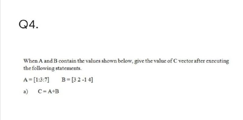 Q4.
When A and B contain the values shown below, give the value of C vector after executing
the following statements.
A = [1:3:7]
B = [32-14]
a)
C=A+B