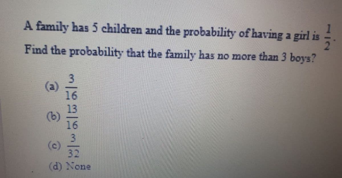 A family has 5 children and the probability of having a girl is
Find the probability that the family has no more than 3 boys?
(a)
16
3
32
(d) None
