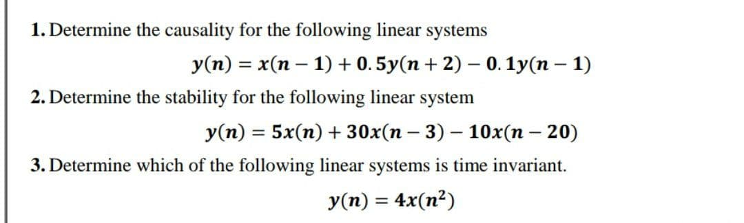 1. Determine the causality for the following linear systems
y(n) = x(n-1) + 0. 5y(n + 2) - 0.1y(n-1)
2. Determine the stability for the following linear system
y(n) = 5x(n) + 30x(n-3) -10x(n - 20)
3. Determine which of the following linear systems is time invariant.
y(n) = 4x(n²)