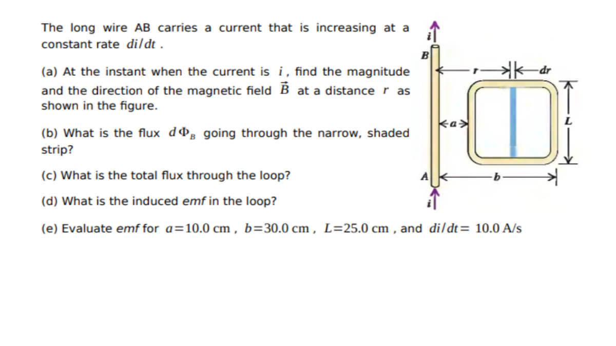 The long wire AB carries a current that is increasing at a
constant rate dildt .
B
(a) At the instant when the current is i, find the magnitude
and the direction of the magnetic field B at a distance r as
shown in the figure.
ka>
(b) What is the flux dºg going through the narrow, shaded
strip?
(c) What is the total flux through the loop?
(d) What is the induced emf in the loop?
(e) Evaluate emf for a=10.0 cm , b=30.0 cm , L=25.0 cm , and dildt= 10.0 A/s
