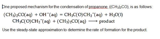 þne proposed mechanism for the condensation of propanone, ((CH3)2CO), is as follows:
(CH3)2CO(aq) + OH (aq) = CH3C(0)CH, (aq) + H20(1)
CH;C(O)CH2 (aq) + (CH3)2CO(aq) - product
Use the steady-state approximation to determine the rate of formation for the product.
