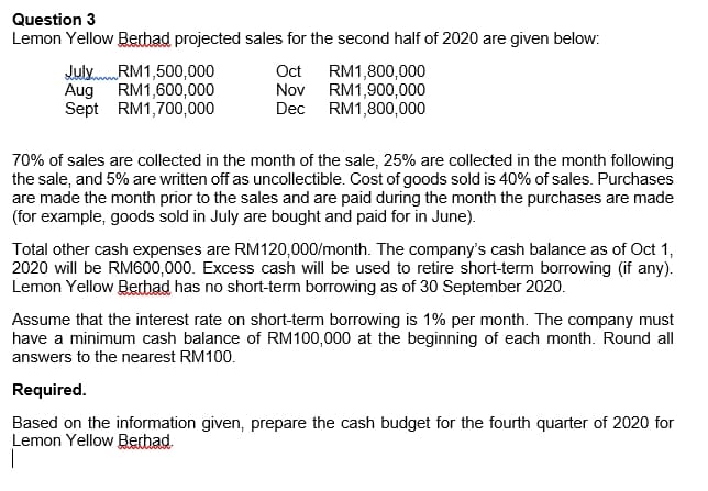 Question 3
Lemon Yellow Berhad projected sales for the second half of 2020 are given below:
July.RM1,500,000
Aug RM1,600,000
Sept RM1,700,000
RM1,800,000
RM1,900,000
RM1,800,000
Oct
Nov
Dec
70% of sales are collected in the month of the sale, 25% are collected in the month following
the sale, and 5% are written off as uncollectible. Cost of goods sold is 40% of sales. Purchases
are made the month prior to the sales and are paid during the month the purchases are made
(for example, goods sold in July are bought and paid for in June).
Total other cash expenses are RM120,000/month. The company's cash balance as of Oct 1,
2020 will be RM600,000. Excess cash will be used to retire short-term borrowing (if any).
Lemon Yellow Berhad has no short-term borrowing as of 30 September 2020.
Assume that the interest rate on short-term borrowing is 1% per month. The company must
have a minimum cash balance
RM100,000 at the beginning of each month. Round all
answers to the nearest RM100.
Required.
Based on the information given, prepare the cash budget for the fourth quarter of 2020 for
Lemon Yellow Berhad.
|
