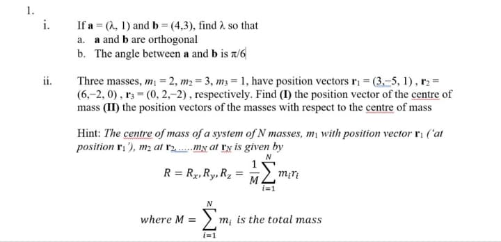 1.
If a = (1, 1) and b = (4,3), find 2 so that
a. a and b are orthogonal
b. The angle between a and b is t/6
i.
Three masses, m = 2, m2 = 3, m3 = 1, have position vectors ri = (3,-5, 1), r2 =
(6,–2, 0) , r3 = (0, 2,–2) , respectively. Find (I) the position vector of the centre of
mass (II) the position vectors of the masses with respect to the centre of mass
ii.
Hint: The centre of mass of a system of N masses, mị with position vector ri ('at
position ri '), m2 at r2.mN at ry is given by
R = Rx,Ry, Rz
m¡ri
M
i=1
N
Σ
where M =
m¡ is the total mass
