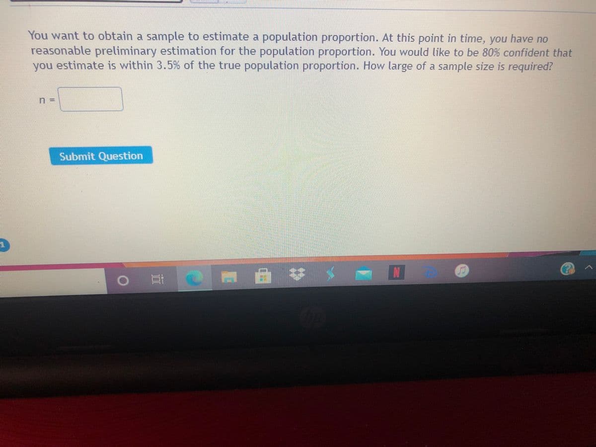 You want to obtain a sample to estimate a population proportion. At this point in time, you have no
reasonable preliminary estimation for the population proportion. You would like to be 80% confident that
you estimate is within 3.5% of the true population proportion. How large of a sample size is required?
n%3D
Submit Question
N
II
