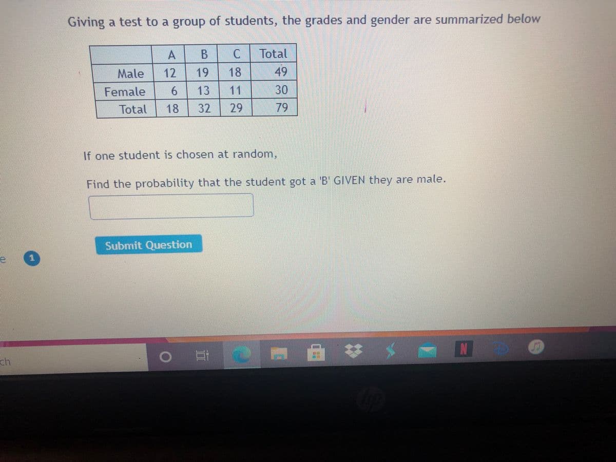 Giving a test to a group of students, the grades and gender are summarized below
A.
В
C.
Total
Male
12
18
49
30
13
29
Female
11
Total
18
32
79
If one student is chosen at random,
Find the probability that the student got a 'B GIVEN they are male.
Submit Question
ch.
19
立
