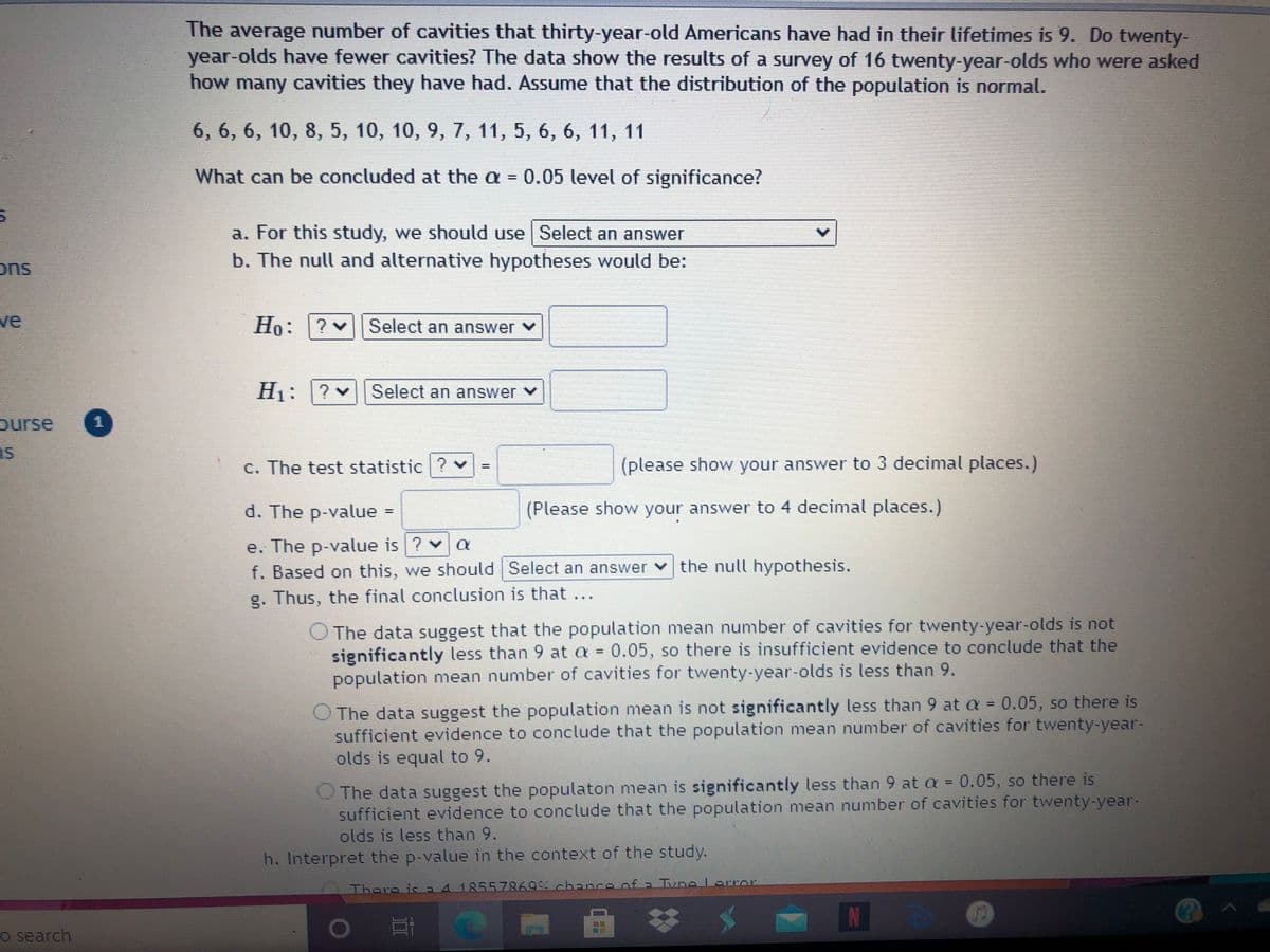 The average number of cavities that thirty-year-old Americans have had in their lifetimes is 9. Do twenty-
year-olds have fewer cavities? The data show the results of a survey of 16 twenty-year-olds who were asked
how many cavities they have had. Assume that the distribution of the population is normal.
6, 6, 6, 10, 8, 5, 10, 10, 9, 7, 11, 5, 6, 6, 11, 11
What can be concluded at the a =
0.05 level of significance?
a. For this study, we should use Select an answer
ons
b. The null and alternative hypotheses would be:
ve
Но:
: ?
Select an answer v
H1: ?v
Select an answer ♥
ourse
as
重
C. The test statistic ?v
(please show your answer to 3 decimal places.)
d. The p-value
(Please show your answer to 4 decimal places.)
%3D
e. The p-value is ? v a
f. Based on this, we should Select an answer v the null hypothesis.
Thus, the final conclusion is that...
O The data suggest that the population mean number of cavities for twenty-year-olds is not
significantly less than 9 at a = 0.05, so there is insufficient evidence to conclude that the
population mean number of cavities for twenty-year-olds is less than 9.
%3D
O The data suggest the population mean is not significantly less than 9 at a = 0.05, so there is
sufficient evidence to conclude that the population mean number of cavities for twenty-year-
olds is equal to 9.
The data suggest the populaton mean is significantly less than 9 at a = 0.05, so there is
sufficient evidence to conclude that the population mean number of cavities for twenty-year-
olds is less than 9.
h. Interpret the p-value in the context of the study.
There is a4185578699 chance of a Tune Lorror
o search
