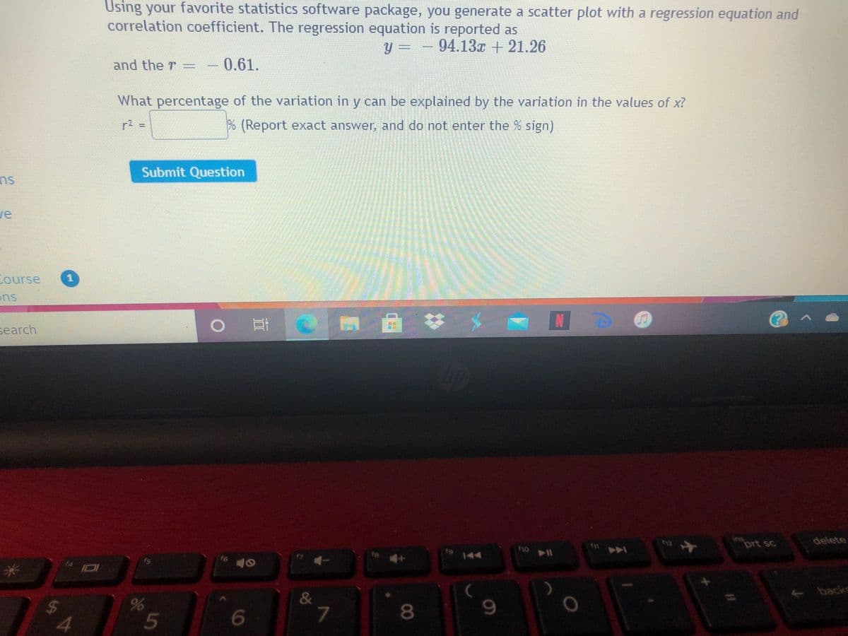 Using your favorite statistics software package, you generate a scatter plot with a regression equation and
correlation coefficient. The regression equation is reported as
94.13x + 21.26
y =
and the T
0.61.
What percentage of the variation in y can be explained by the variation in the values of x?
(Report exact answer, and do not enter the % sign)
Submit Question
su
ve
Course
ns
search
ins
prt sc
delete
f12
no
fa
144
f6
I01
backs
&
%24
8.
4.

