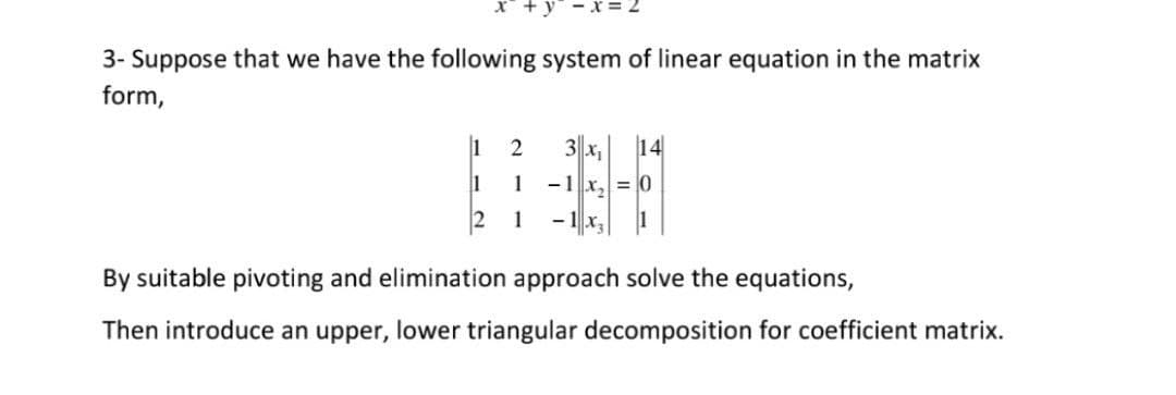 3- Suppose that we have the following system of linear equation in the matrix
form,
1
3 x,
14
1
1
- 1 x, = 0
1
By suitable pivoting and elimination approach solve the equations,
Then introduce an upper, lower triangular decomposition for coefficient matrix.
