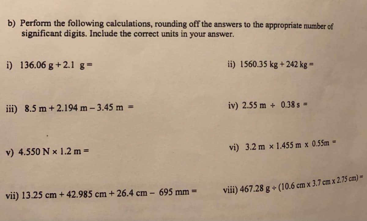 b) Perform the following calculations, rounding off the answers to the appropriate number of
significant digits. Include the correct units in your answer.
i) 136.06 g+2.1 g=
%3D
ii) 1560.35 kg +242 kg =
iii) 8.5 m + 2.194 m - 3.45 m =
iv) 2.55 m + 0.38 s =
%3D
v) 4.550 N x 1.2 m =
vi) 3.2 m x 1.455 m x 0.55m =
vii) 13.25 cm + 42.985 cm + 26.4 cm - 695 mm =
viii) 467.28 g + (10.6 cm x 3.7 cm x 2.75 cm) =
