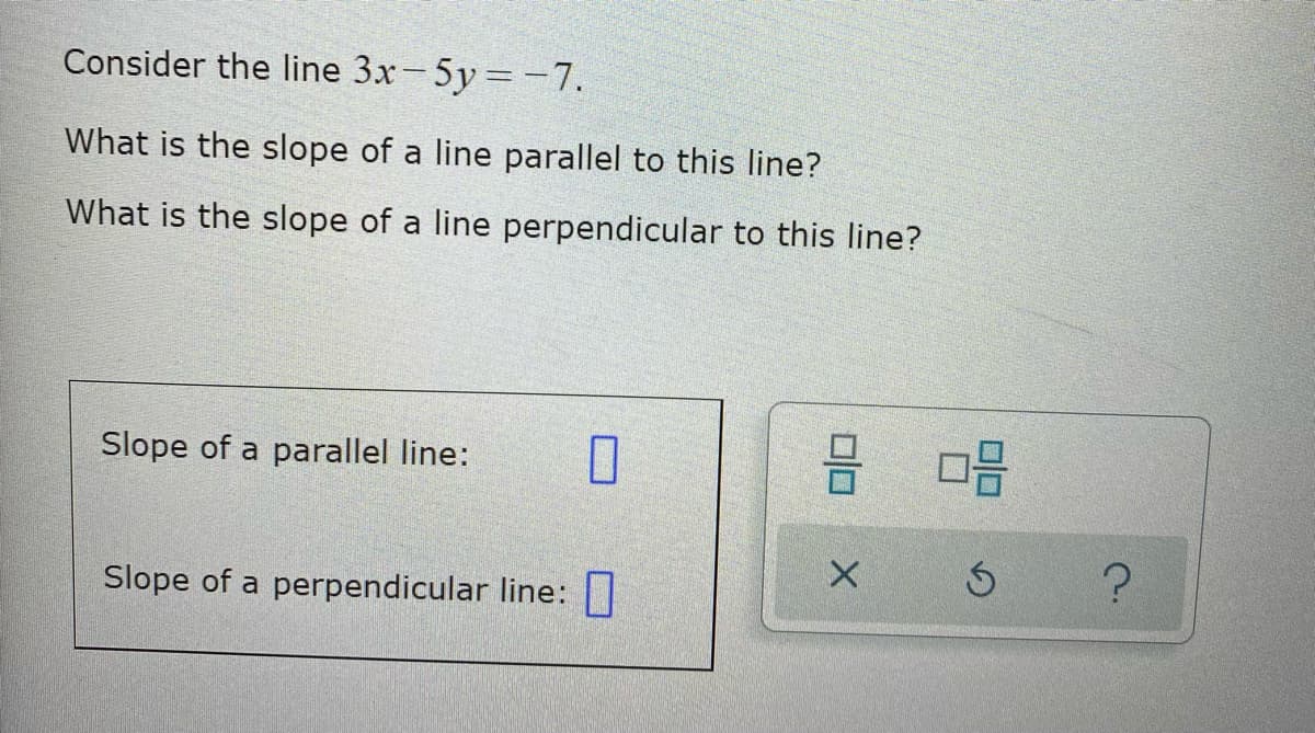 Consider the line 3x-5y=-7.
What is the slope of a line parallel to this line?
What is the slope of a line perpendicular to this line?
Slope of a parallel line:
Slope of a perpendicular line: ||

