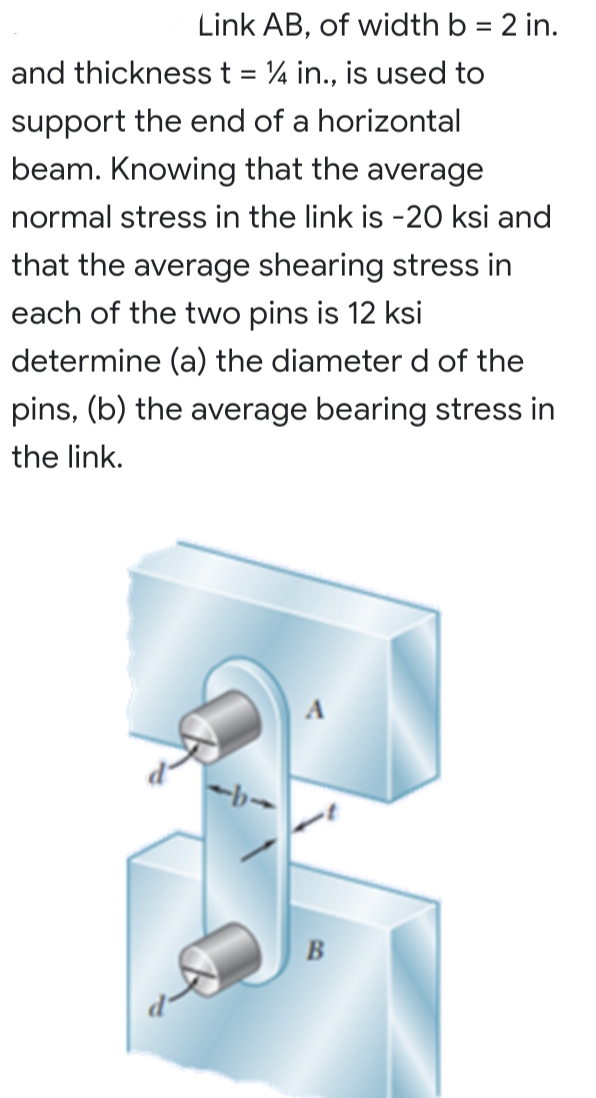 Link AB, of width b = 2 in.
and thickness t = 4 in., is used to
support the end of a horizontal
beam. Knowing that the average
normal stress in the link is -20 ksi and
that the average shearing stress in
each of the two pins is 12 ksi
determine (a) the diameter d of the
pins, (b) the average bearing stress in
the link.
B
