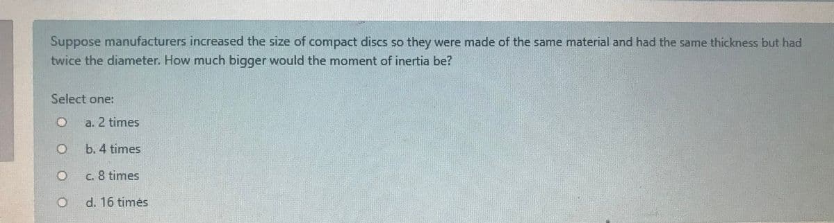 Suppose manufacturers increased the size of compact discs so they were made of the same material and had the same thickness but had
twice the diameter. How much bigger would the moment of inertia be?
Select one:
a. 2 times
b. 4 times
C. 8 times
d. 16 times
