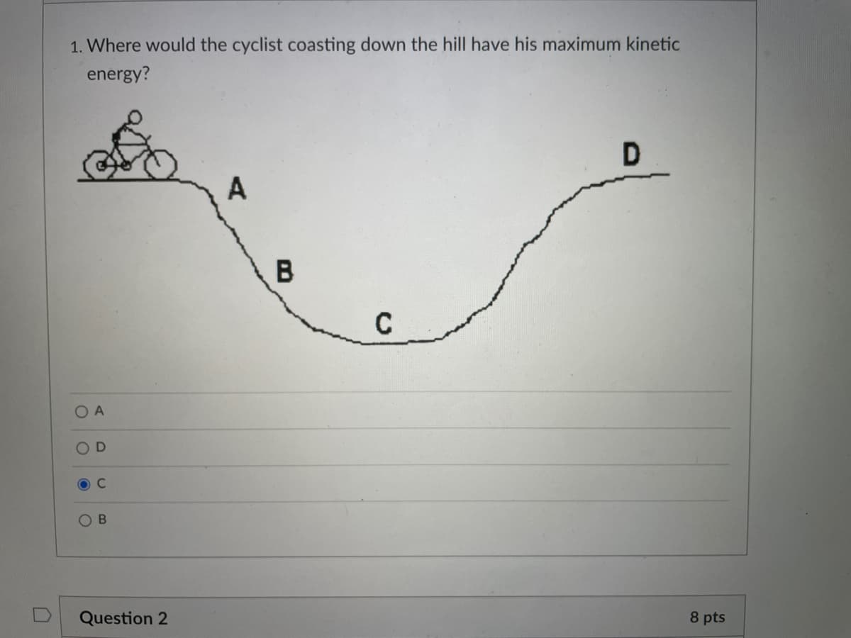 1. Where would the cyclist coasting down the hill have his maximum kinetic
energy?
D
A
B
O A
O D
C.
Question 2
8 pts
