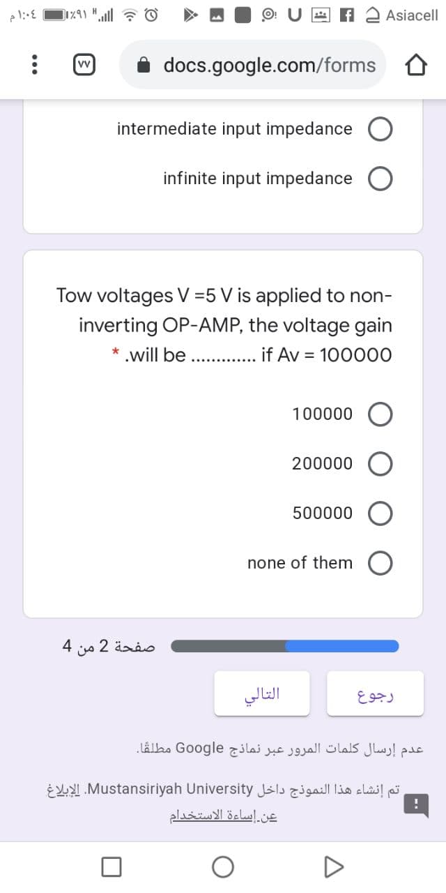 Asiacell
docs.google.com/forms
intermediate input impedance
infinite input impedance
Tow voltages V =5 V is applied to non-
inverting OP-AMP, the voltage gain
* .will be
if Av = 100000
.............
100000
200000
500000
none of them
4
صفحة 2
من
التالي
رجوع
عدم إرسال كلمات المرور عبر نماذج Go ogle مطلقا.
E LNMustansiriyah University Jslsaill clai! pj
عن إساءة الاستخدام
