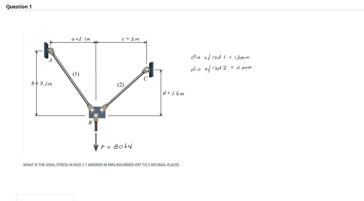 Question 1
a = 2.1m
(1)
C = 2m
B
b=3./m
d = 1.8m
P = 80kN
WHAT IS THE AXIAL STRESS IN ROD 1 ? ANSWER IN MPa ROUNDED-OFF TO 2 DECIMAL PLACES
dia of rod 1 = 13mm
dia of rod 2 = 11 mm